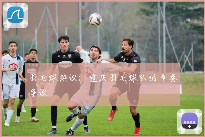 羽毛球热议：重庆羽毛球队的节奏争议