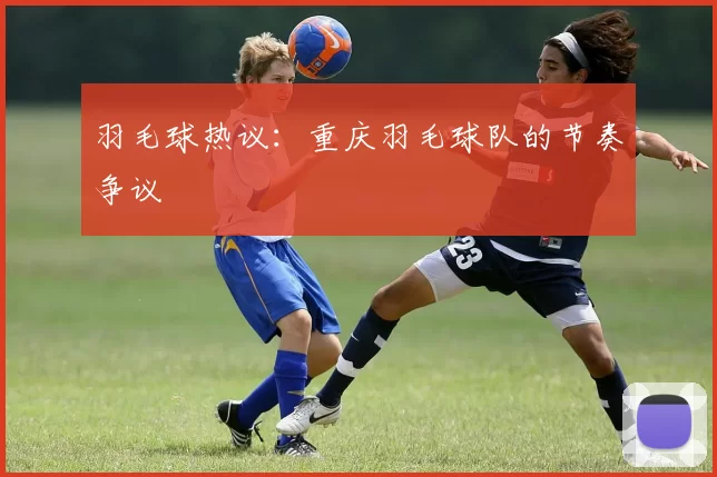 羽毛球热议：重庆羽毛球队的节奏争议