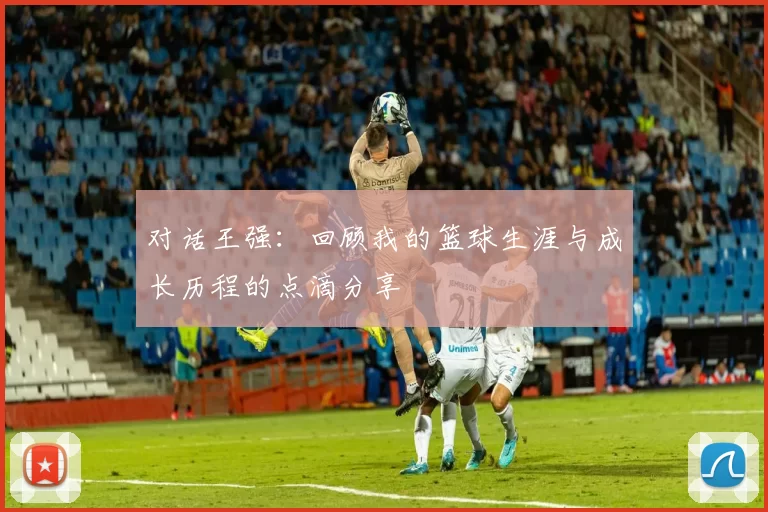 对话王强：回顾我的篮球生涯与成长历程的点滴分享