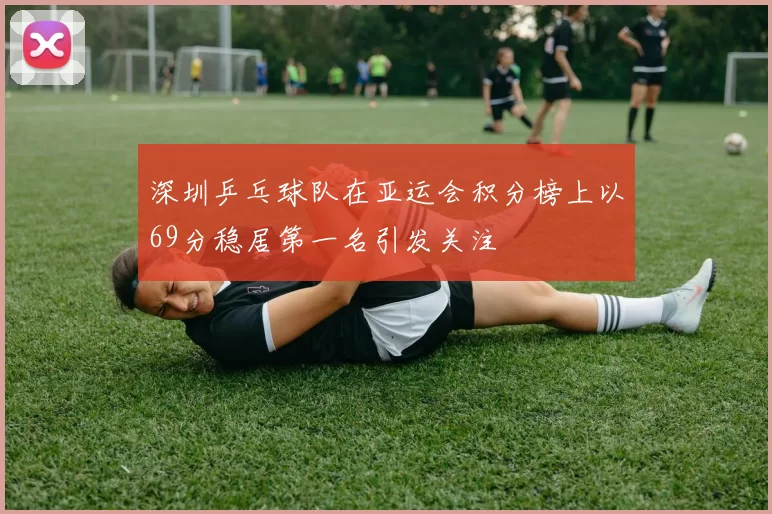 深圳乒乓球队在亚运会积分榜上以69分稳居第一名引发关注