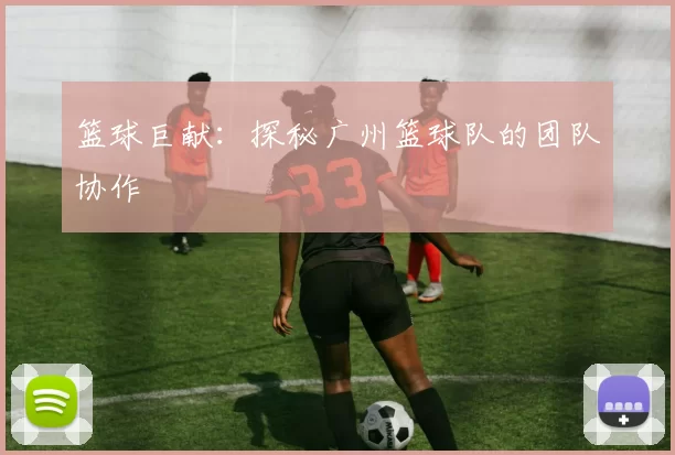 篮球巨献：探秘广州篮球队的团队协作