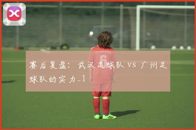 赛后复盘：武汉足球队 vs 广州足球队的实力_1