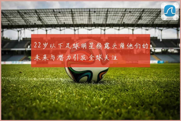 22岁以下足球明星崭露头角他们的未来与潜力引发全球关注