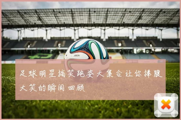 足球明星搞笑跑姿大集合让你捧腹大笑的瞬间回顾